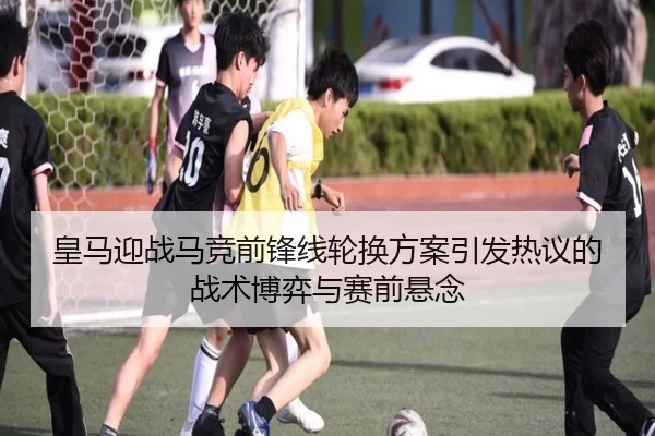 皇马迎战马竞前锋线轮换方案引发热议的战术博弈与赛前悬念