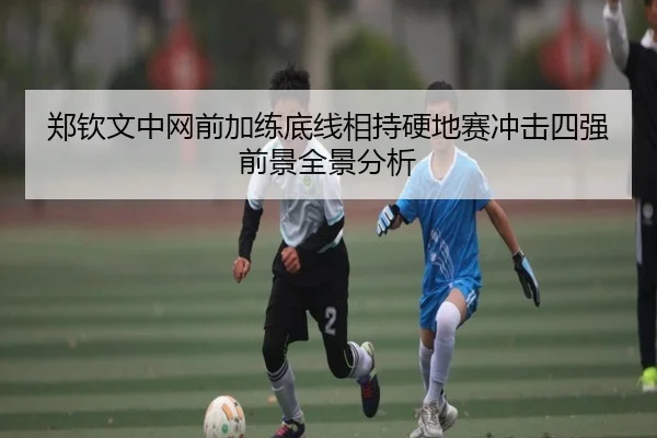 郑钦文中网前加练底线相持硬地赛冲击四强前景全景分析